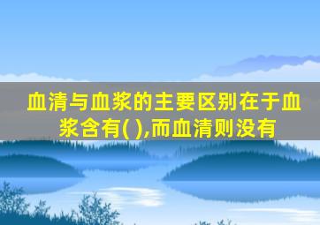 血清与血浆的主要区别在于血浆含有( ),而血清则没有